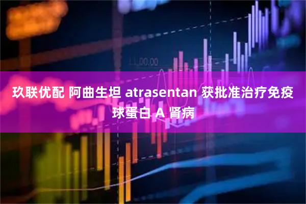 玖联优配 阿曲生坦 atrasentan 获批准治疗免疫球蛋白 A 肾病