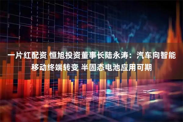 一片红配资 恒旭投资董事长陆永涛：汽车向智能移动终端转变 半固态电池应用可期