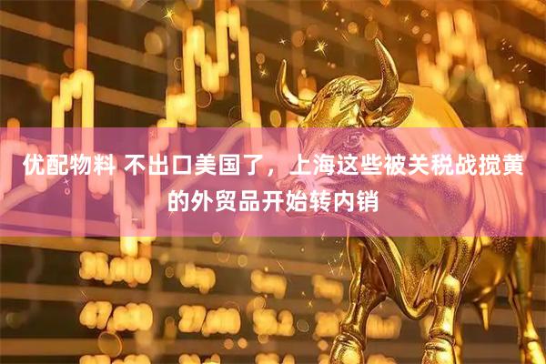 优配物料 不出口美国了，上海这些被关税战搅黄的外贸品开始转内销