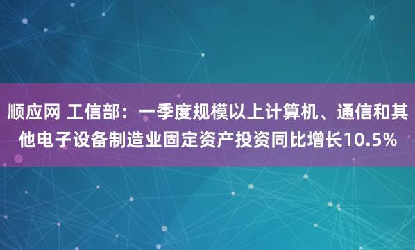 顺应网 工信部：一季度规模以上计算机、通信和其他电子设备制造业固定资产投资同比增长10.5%