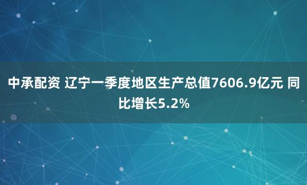 中承配资 辽宁一季度地区生产总值7606.9亿元 同比增长5.2%