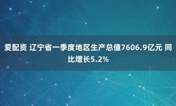 爱配资 辽宁省一季度地区生产总值7606.9亿元 同比增长5.2%