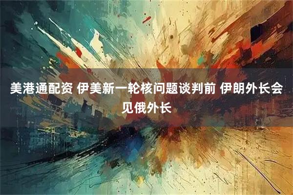 美港通配资 伊美新一轮核问题谈判前 伊朗外长会见俄外长