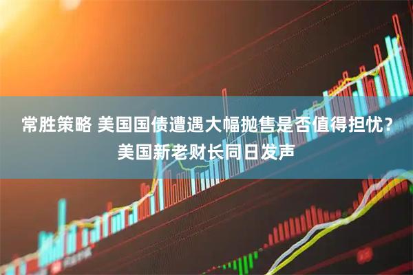 常胜策略 美国国债遭遇大幅抛售是否值得担忧？美国新老财长同日发声