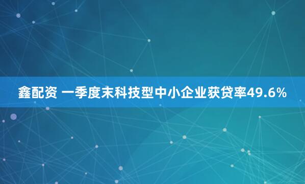 鑫配资 一季度末科技型中小企业获贷率49.6%