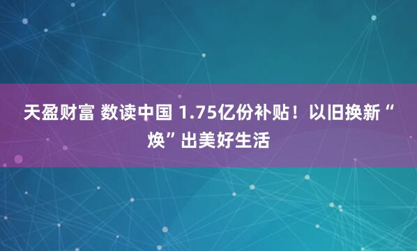 天盈财富 数读中国 1.75亿份补贴！以旧换新“焕”出美好生活