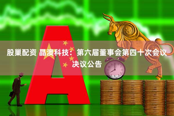 股巢配资 晶澳科技：第六届董事会第四十次会议决议公告