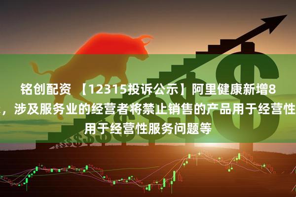 铭创配资 【12315投诉公示】阿里健康新增8件投诉公示，涉及服务业的经营者将禁止销售的产品用于经营性服务问题等