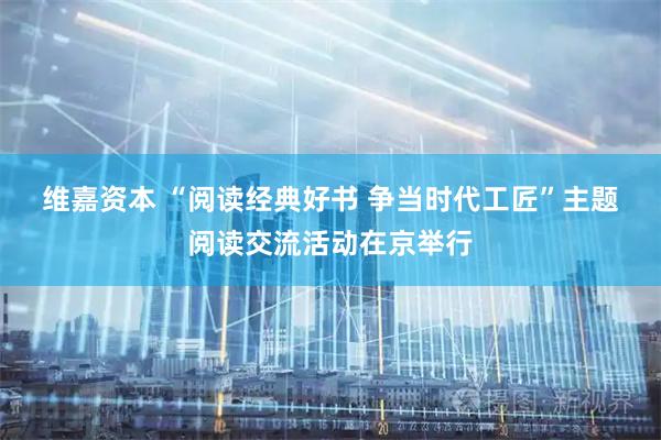 维嘉资本 “阅读经典好书&#32;争当时代工匠”主题阅读交流活动在京举行