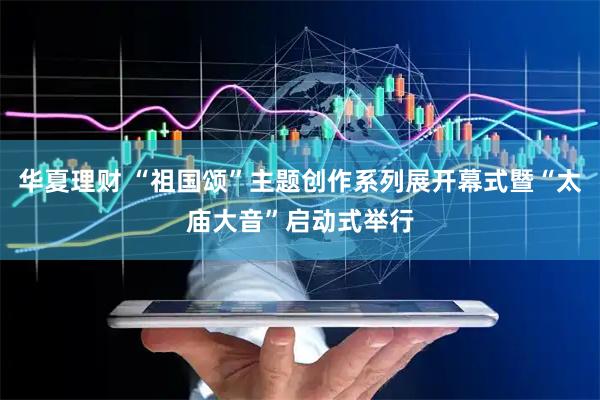 华夏理财 “祖国颂”主题创作系列展开幕式暨“太庙大音”启动式举行