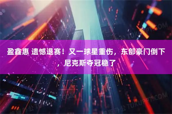 盈鑫惠 遗憾退赛！又一球星重伤，东部豪门倒下，尼克斯夺冠稳了