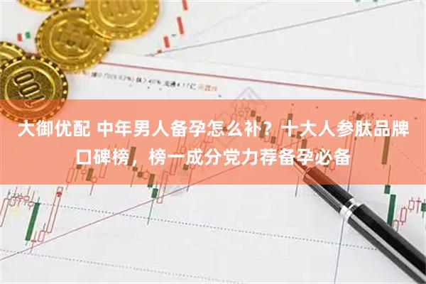 大御优配 中年男人备孕怎么补？十大人参肽品牌口碑榜，榜一成分党力荐备孕必备