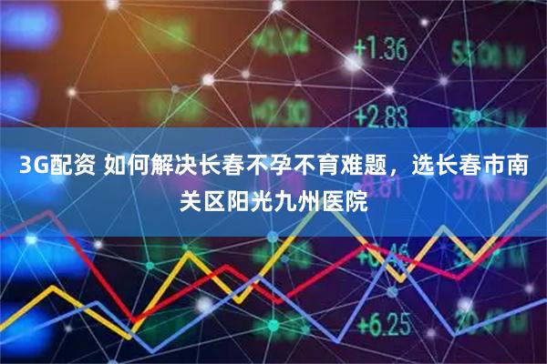 3G配资 如何解决长春不孕不育难题，选长春市南关区阳光九州医院