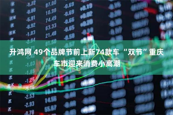 升鸿网 49个品牌节前上新74款车 “双节”重庆车市迎来消费小高潮