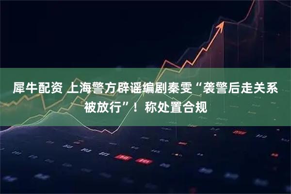 犀牛配资 上海警方辟谣编剧秦雯“袭警后走关系被放行”！称处置合规