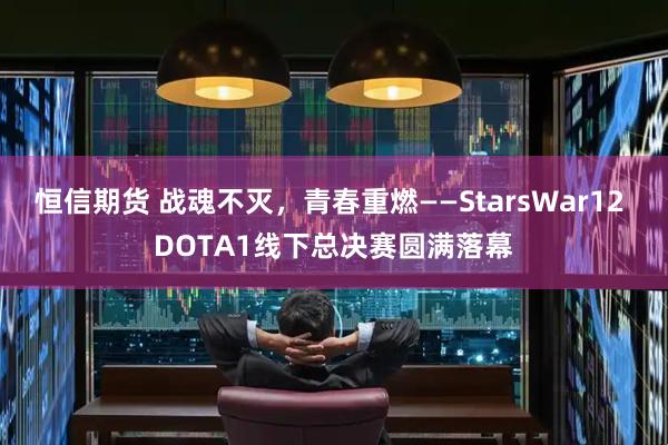 恒信期货 战魂不灭，青春重燃——StarsWar12 DOTA1线下总决赛圆满落幕
