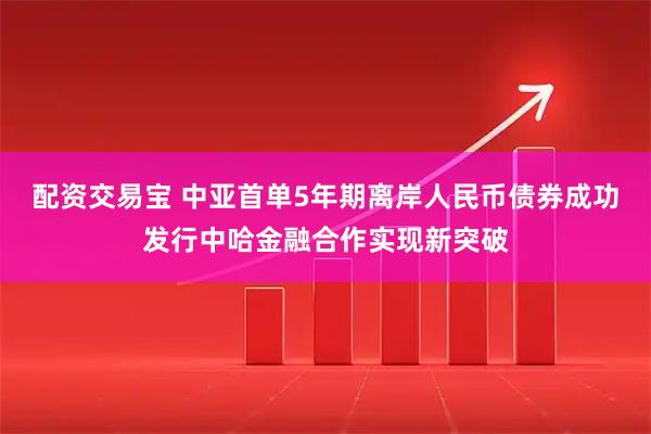 配资交易宝 中亚首单5年期离岸人民币债券成功发行中哈金融合作实现新突破
