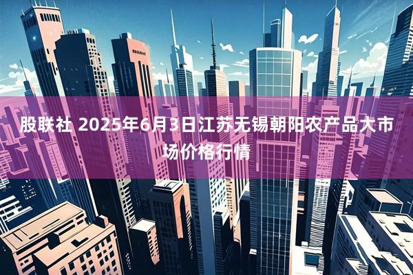 股联社 2025年6月3日江苏无锡朝阳农产品大市场价格行情