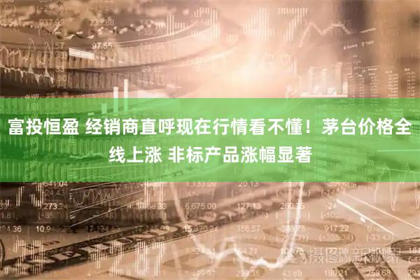 富投恒盈 经销商直呼现在行情看不懂！茅台价格全线上涨 非标产品涨幅显著