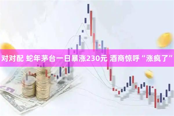 对对配 蛇年茅台一日暴涨230元 酒商惊呼“涨疯了”