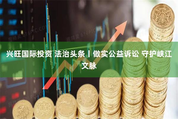 兴旺国际投资 法治头条丨做实公益诉讼 守护峡江文脉