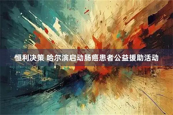 恒利决策 哈尔滨启动肠癌患者公益援助活动