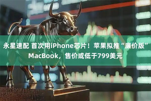 永星速配 首次用iPhone芯片！苹果拟推“廉价版”MacBook，售价或低于799美元