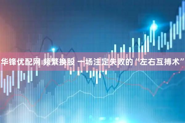 华锋优配网 频繁换股 一场注定失败的“左右互搏术”