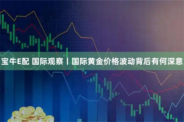 宝牛E配 国际观察丨国际黄金价格波动背后有何深意