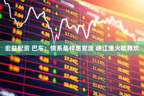 宏益配资 巴东：情系桑梓惠官渡 峡江渔火歌舞欢