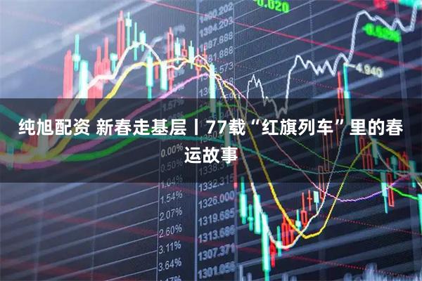 纯旭配资 新春走基层丨77载“红旗列车”里的春运故事