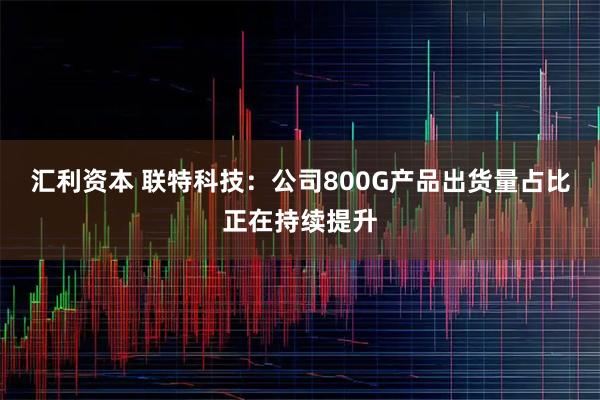 汇利资本 联特科技：公司800G产品出货量占比正在持续提升