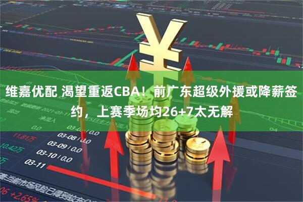 维嘉优配 渴望重返CBA！前广东超级外援或降薪签约，上赛季场均26+7太无解