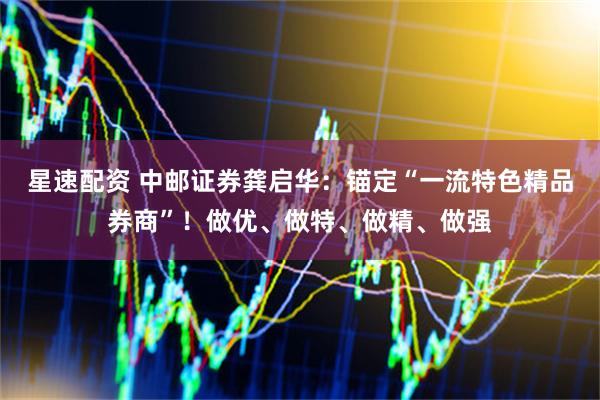 星速配资 中邮证券龚启华：锚定“一流特色精品券商”！做优、做特、做精、做强