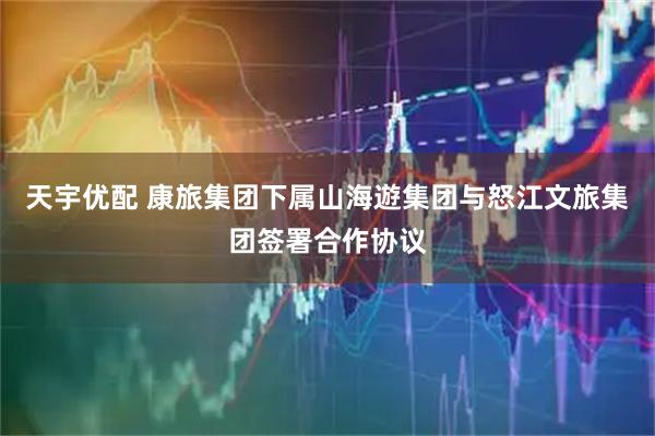 天宇优配 康旅集团下属山海遊集团与怒江文旅集团签署合作协议