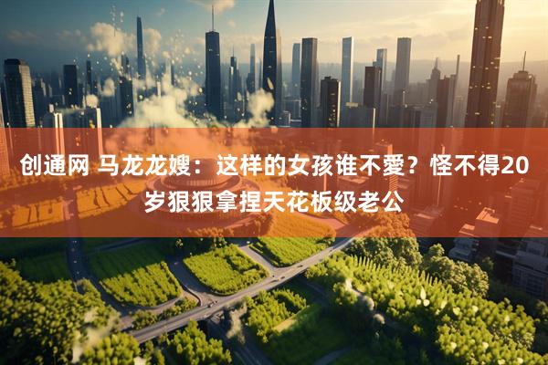 创通网 马龙龙嫂：这样的女孩谁不愛？怪不得20岁狠狠拿捏天花板级老公
