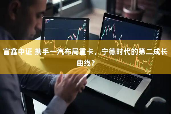 富鑫中证 携手一汽布局重卡，宁德时代的第二成长曲线？