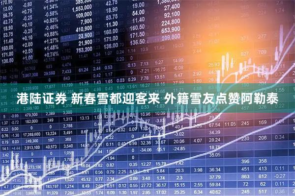 港陆证券 新春雪都迎客来 外籍雪友点赞阿勒泰
