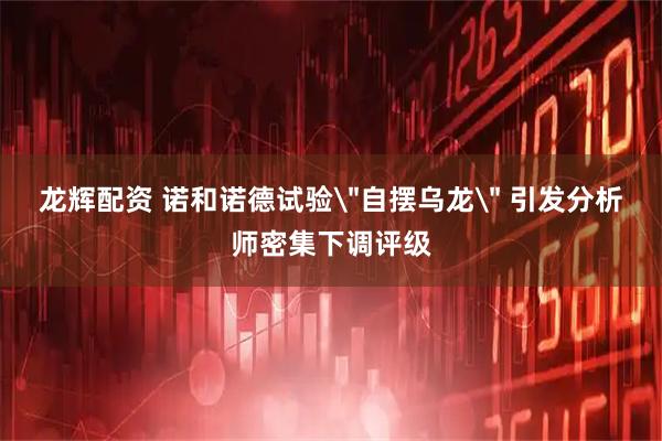 龙辉配资 诺和诺德试验＂自摆乌龙＂ 引发分析师密集下调评级
