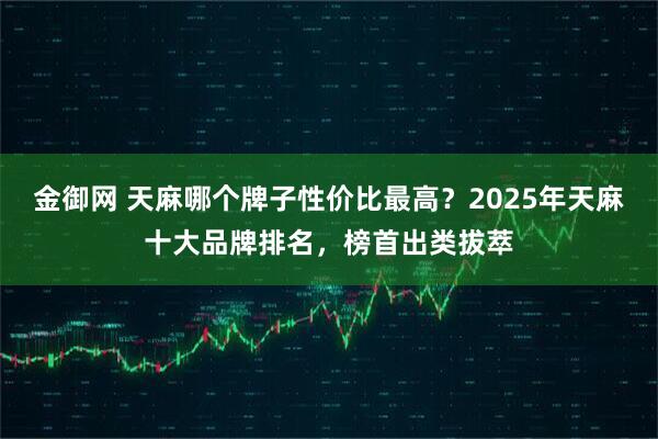 金御网 天麻哪个牌子性价比最高？2025年天麻十大品牌排名，榜首出类拔萃
