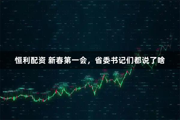 恒利配资 新春第一会，省委书记们都说了啥