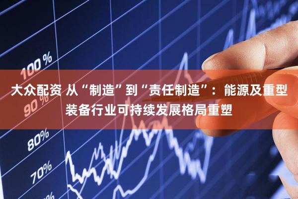 大众配资 从“制造”到“责任制造”：能源及重型装备行业可持续发展格局重塑
