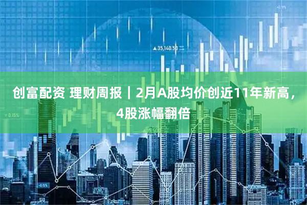 创富配资 理财周报｜2月A股均价创近11年新高，4股涨幅翻倍