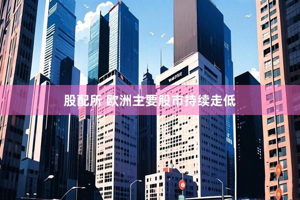 股配所 欧洲主要股市持续走低