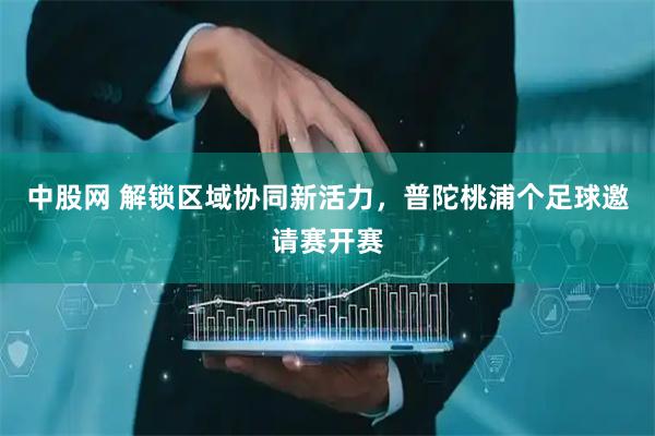 中股网 解锁区域协同新活力，普陀桃浦个足球邀请赛开赛