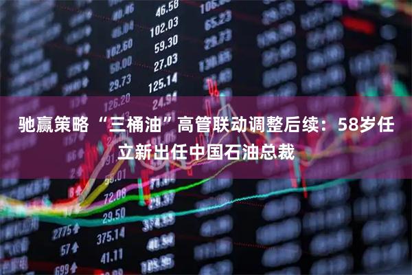 驰赢策略 “三桶油”高管联动调整后续：58岁任立新出任中国石油总裁