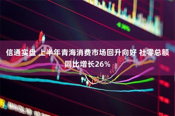 信通实盘 上半年青海消费市场回升向好 社零总额同比增长26%