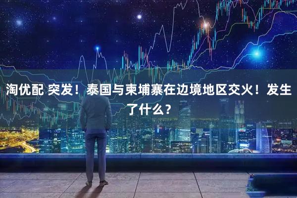 淘优配 突发！泰国与柬埔寨在边境地区交火！发生了什么？