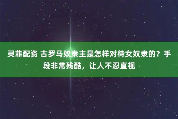 灵菲配资 古罗马奴隶主是怎样对待女奴隶的？手段非常残酷，让人不忍直视