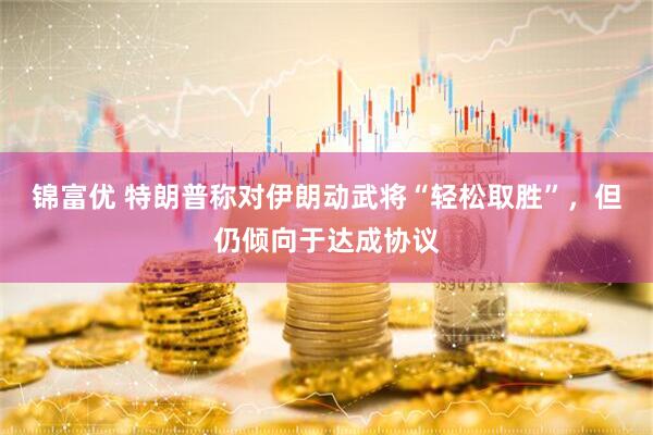 锦富优 特朗普称对伊朗动武将“轻松取胜”，但仍倾向于达成协议